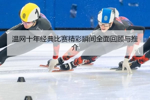 温网十年经典比赛精彩瞬间全面回顾与推介